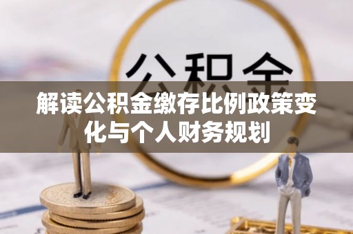 晋城解读公积金缴存比例政策变化与个人财务规划