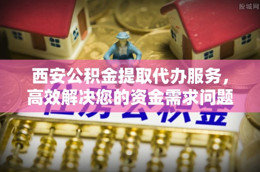 晋城西安公积金提取代办服务，高效解决您的资金需求问题