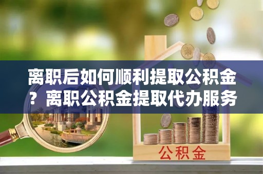 晋城离职后如何顺利提取公积金？离职公积金提取代办服务帮你搞定！