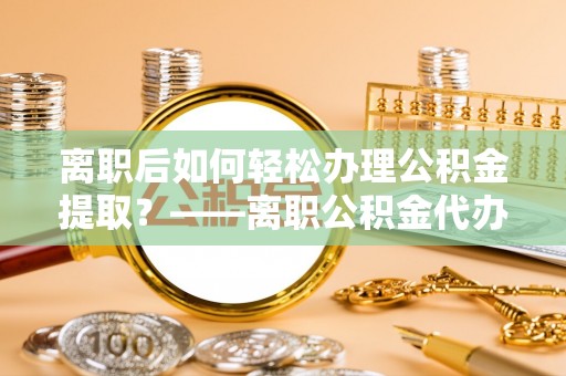 晋城离职后如何轻松办理公积金提取？——离职公积金代办提取服务详解