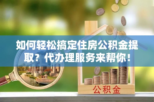 晋城如何轻松搞定住房公积金提取？代办理服务来帮你！