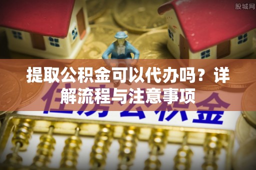 晋城提取公积金可以代办吗？详解流程与注意事项