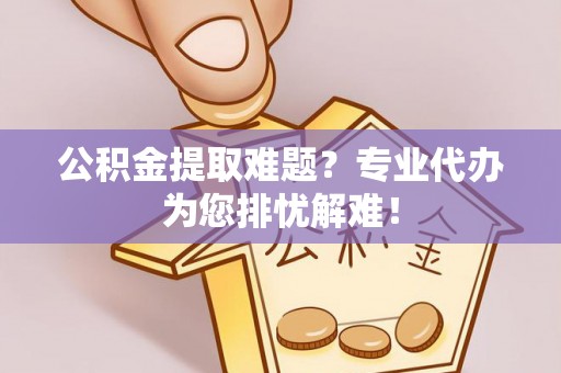 晋城公积金提取难题？专业代办为您排忧解难！