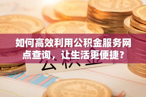 晋城如何高效利用公积金服务网点查询，让生活更便捷？