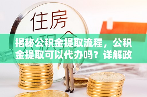 晋城揭秘公积金提取流程，公积金提取可以代办吗？详解政策与实操技巧
