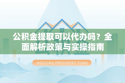 晋城公积金提取可以代办吗？全面解析政策与实操指南