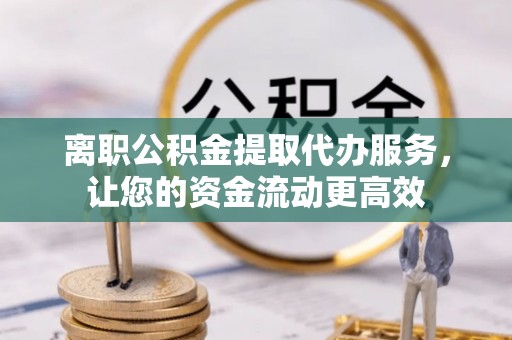 晋城离职公积金提取代办服务，让您的资金流动更高效