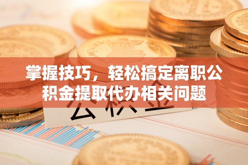 晋城掌握技巧，轻松搞定离职公积金提取代办相关问题