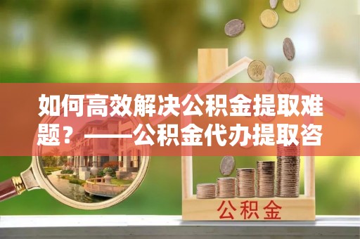 晋城如何高效解决公积金提取难题？——公积金代办提取咨询服务全解析