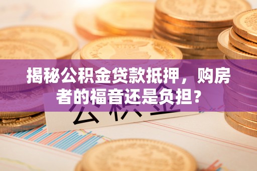 晋城揭秘公积金贷款抵押，购房者的福音还是负担？
