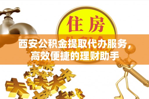 晋城西安公积金提取代办服务，高效便捷的理财助手