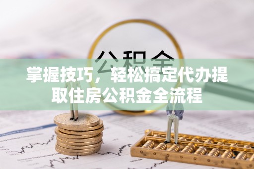 晋城掌握技巧，轻松搞定代办提取住房公积金全流程
