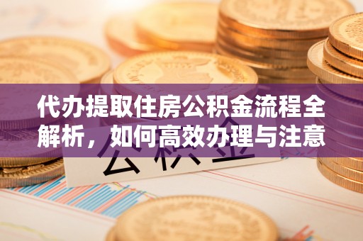 晋城代办提取住房公积金流程全解析，如何高效办理与注意事项