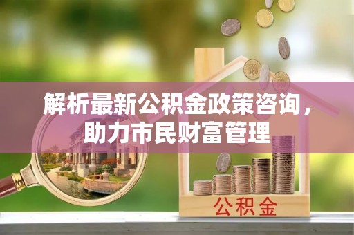 晋城解析最新公积金政策咨询，助力市民财富管理