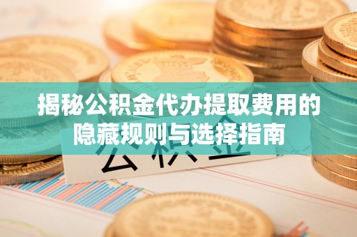 晋城揭秘公积金代办提取费用的隐藏规则与选择指南