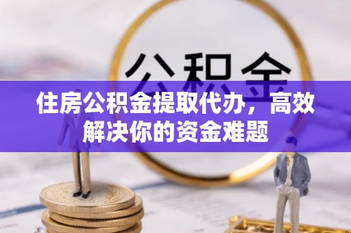 晋城住房公积金提取代办，高效解决你的资金难题
