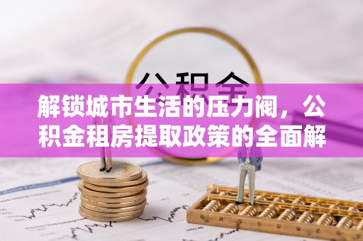 晋城解锁城市生活的压力阀，公积金租房提取政策的全面解析与实践指南