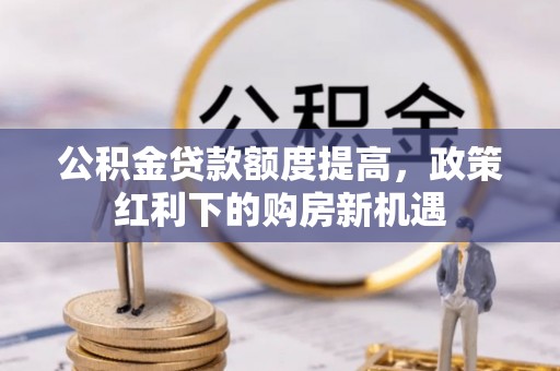 晋城公积金贷款额度提高，政策红利下的购房新机遇