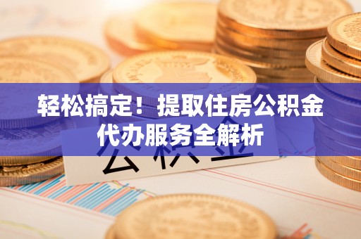 晋城轻松搞定！提取住房公积金代办服务全解析