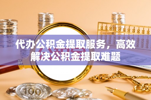 晋城代办公积金提取服务，高效解决公积金提取难题