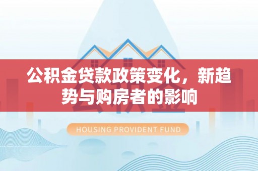 晋城公积金贷款政策变化，新趋势与购房者的影响