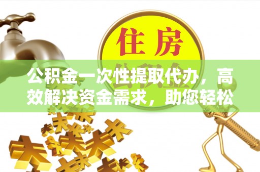 晋城公积金一次性提取代办，高效解决资金需求，助您轻松应对生活难题