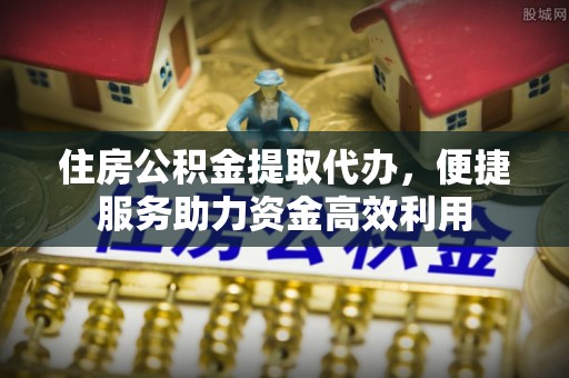晋城住房公积金提取代办，便捷服务助力资金高效利用