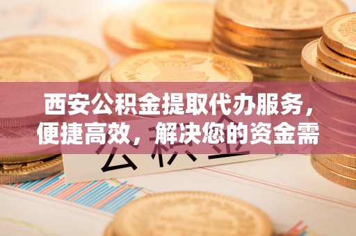 晋城西安公积金提取代办服务，便捷高效，解决您的资金需求