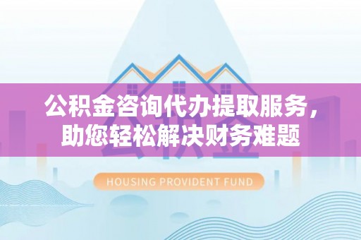 晋城公积金咨询代办提取服务，助您轻松解决财务难题