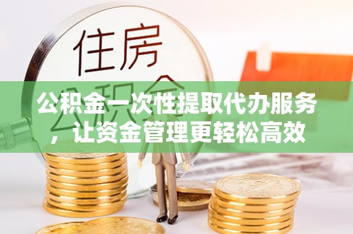 晋城公积金一次性提取代办服务，让资金管理更轻松高效