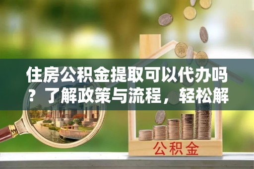 晋城住房公积金提取可以代办吗？了解政策与流程，轻松解决你的疑问