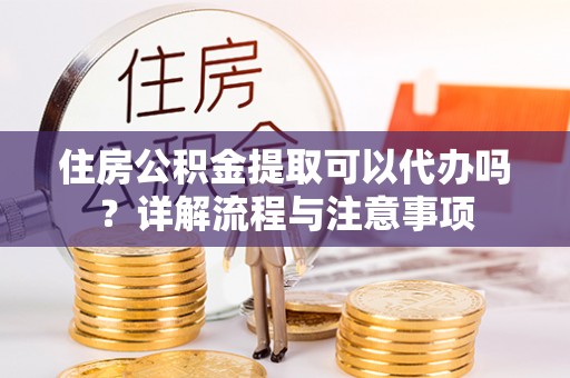 晋城住房公积金提取可以代办吗？详解流程与注意事项