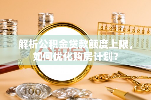 晋城解析公积金贷款额度上限，如何优化购房计划？