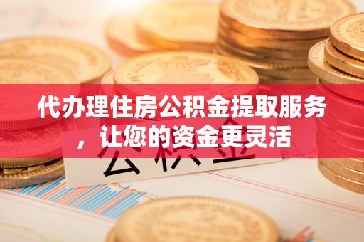 晋城代办理住房公积金提取服务，让您的资金更灵活