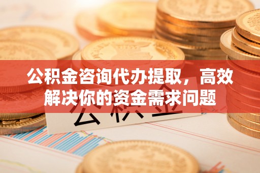 晋城公积金咨询代办提取，高效解决你的资金需求问题