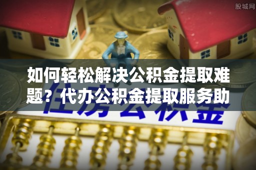 晋城如何轻松解决公积金提取难题？代办公积金提取服务助您一臂之力