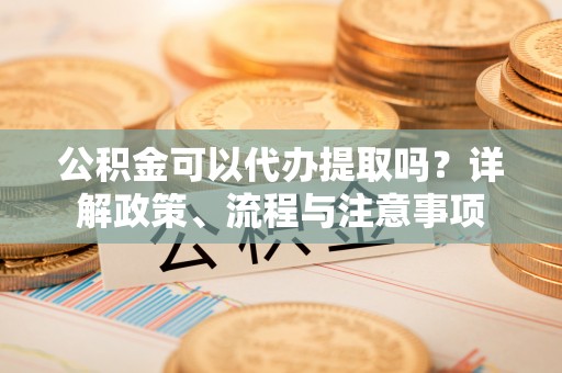 晋城公积金可以代办提取吗？详解政策、流程与注意事项