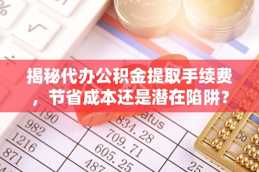 晋城揭秘代办公积金提取手续费，节省成本还是潜在陷阱？