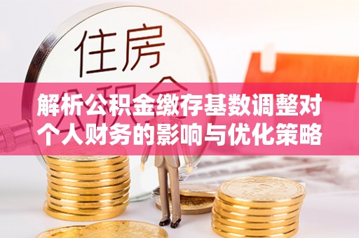 晋城解析公积金缴存基数调整对个人财务的影响与优化策略