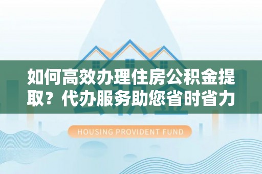 晋城如何高效办理住房公积金提取？代办服务助您省时省力