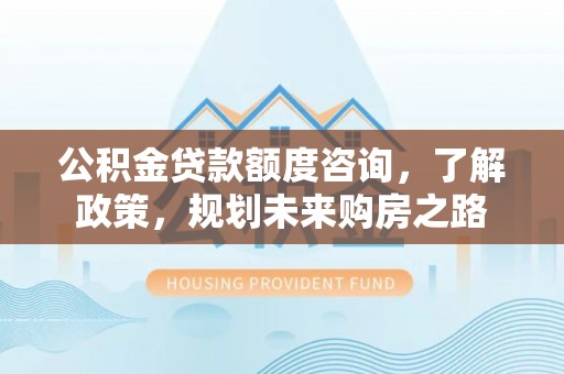 晋城公积金贷款额度咨询，了解政策，规划未来购房之路