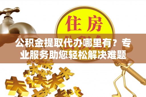 晋城公积金提取代办哪里有？专业服务助您轻松解决难题