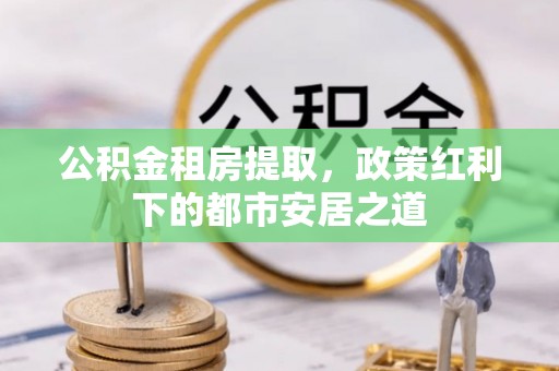 晋城公积金租房提取，政策红利下的都市安居之道