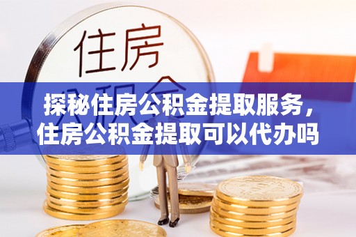 晋城探秘住房公积金提取服务，住房公积金提取可以代办吗的全方位解析