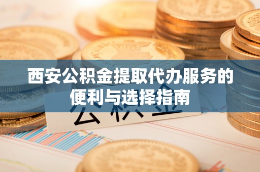 晋城西安公积金提取代办服务的便利与选择指南