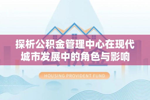 晋城探析公积金管理中心在现代城市发展中的角色与影响
