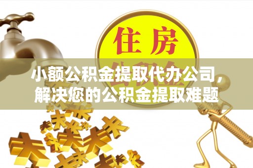 晋城小额公积金提取代办公司，解决您的公积金提取难题