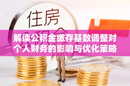 晋城解读公积金缴存基数调整对个人财务的影响与优化策略