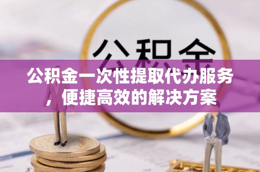 晋城公积金一次性提取代办服务，便捷高效的解决方案