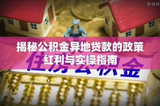 晋城揭秘公积金异地贷款的政策红利与实操指南
